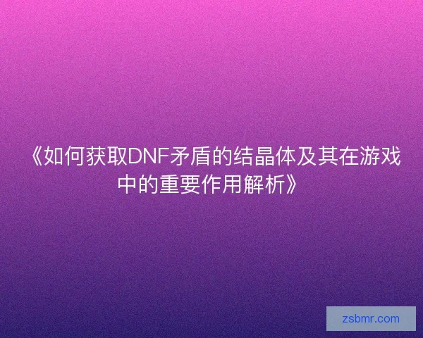 《如何获取DNF矛盾的结晶体及其在游戏中的重要作用解析》