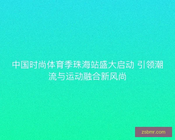中国时尚体育季珠海站盛大启动 引领潮流与运动融合新风尚