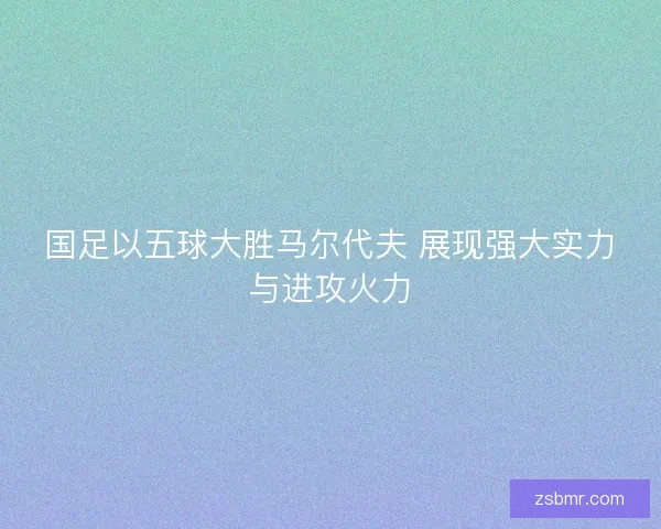 国足以五球大胜马尔代夫 展现强大实力与进攻火力