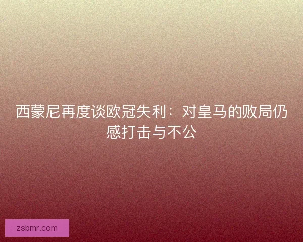 西蒙尼再度谈欧冠失利：对皇马的败局仍感打击与不公