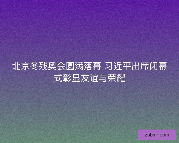北京冬残奥会圆满落幕 习近平出席闭幕式彰显友谊与荣耀