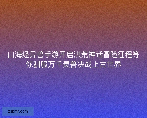 山海经异兽手游开启洪荒神话冒险征程等你驯服万千灵兽决战上古世界
