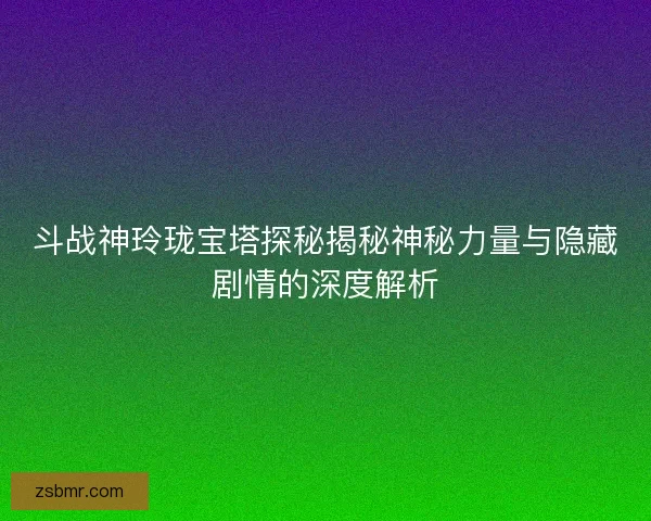 斗战神玲珑宝塔探秘揭秘神秘力量与隐藏剧情的深度解析