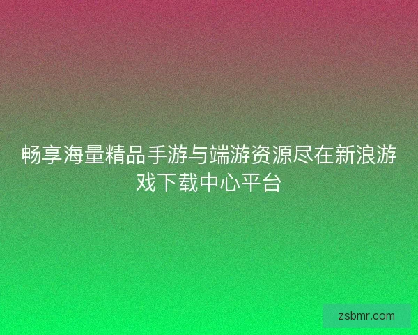 畅享海量精品手游与端游资源尽在新浪游戏下载中心平台