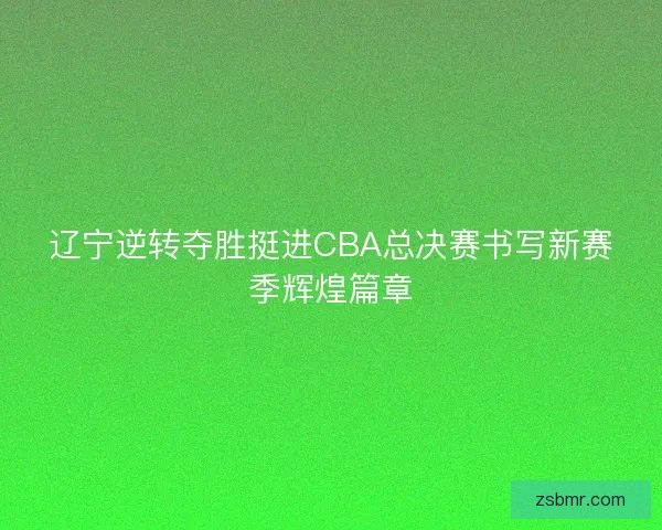 辽宁逆转夺胜挺进CBA总决赛书写新赛季辉煌篇章