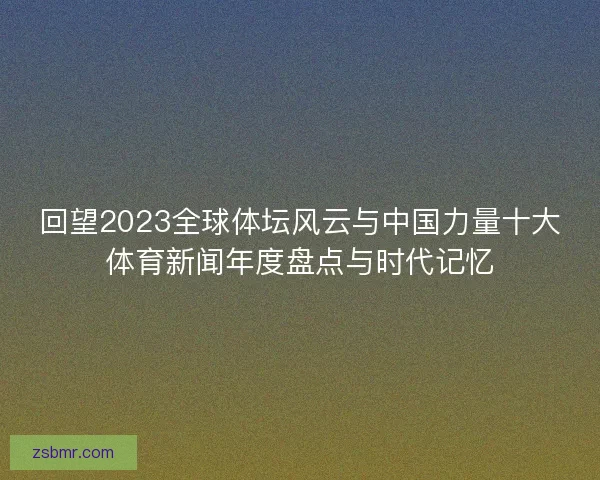 回望2023全球体坛风云与中国力量十大体育新闻年度盘点与时代记忆