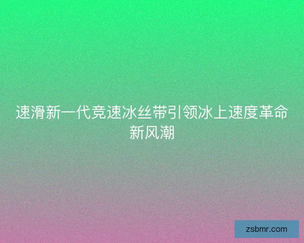 速滑新一代竞速冰丝带引领冰上速度革命新风潮 速滑新一代竞速冰丝带引领冰上速度革命新风潮