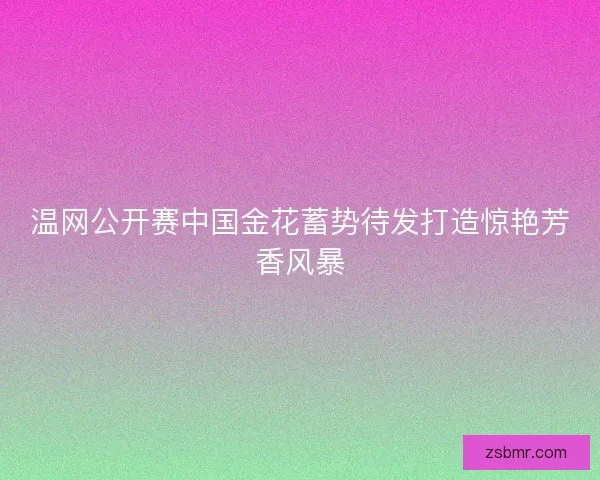温网公开赛中国金花蓄势待发打造惊艳芳香风暴