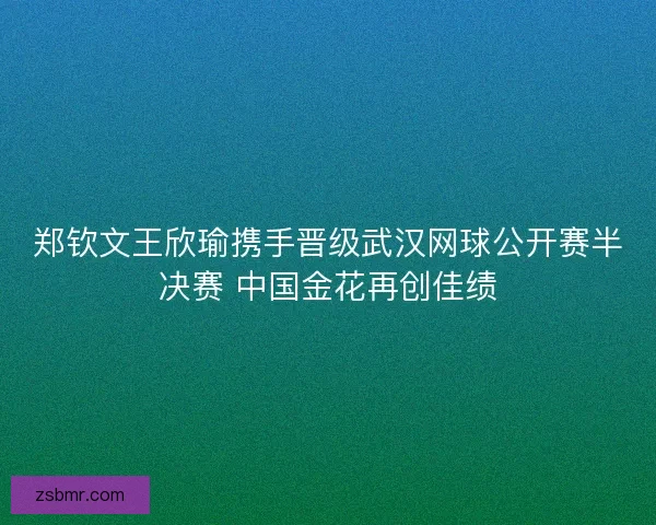 郑钦文王欣瑜携手晋级武汉网球公开赛半决赛 中国金花再创佳绩
