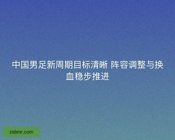 中国男足新周期目标清晰 阵容调整与换血稳步推进
