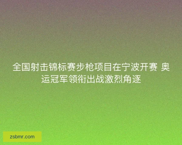 全国射击锦标赛步枪项目在宁波开赛 奥运冠军领衔出战激烈角逐