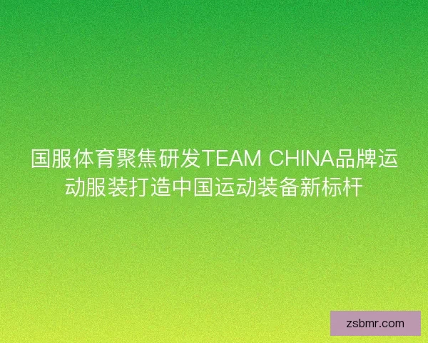 国服体育聚焦研发TEAM CHINA品牌运动服装打造中国运动装备新标杆