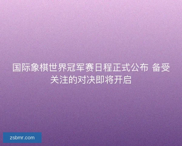 国际象棋世界冠军赛日程正式公布 备受关注的对决即将开启