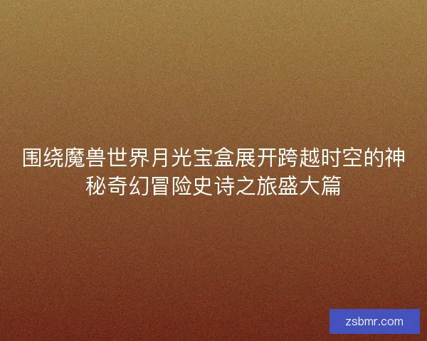 围绕魔兽世界月光宝盒展开跨越时空的神秘奇幻冒险史诗之旅盛大篇 围绕魔兽世界月光宝盒展开跨越时空的神秘奇幻冒险史诗之旅盛大篇