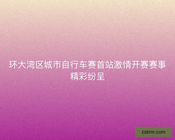 环大湾区城市自行车赛首站激情开赛赛事精彩纷呈 环大湾区城市自行车赛首站激情开赛赛事精彩纷呈